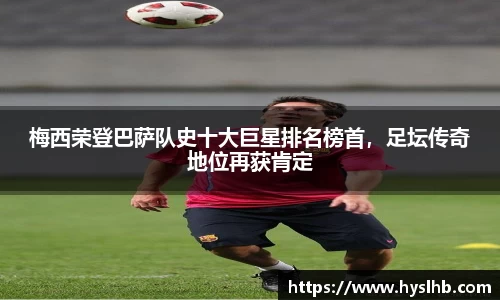 梅西荣登巴萨队史十大巨星排名榜首，足坛传奇地位再获肯定
